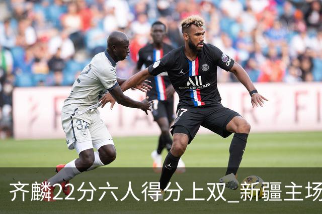 齐麟22分六人得分上双 新疆主场击败天津2连胜
